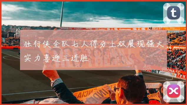 独行侠全队七人得分上双展现强大实力喜迎三连胜