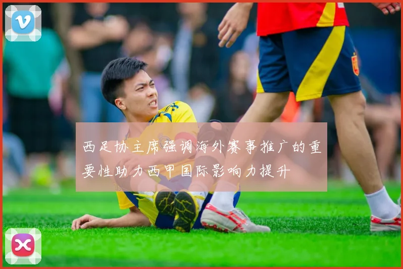 西足协主席强调海外赛事推广的重要性助力西甲国际影响力提升