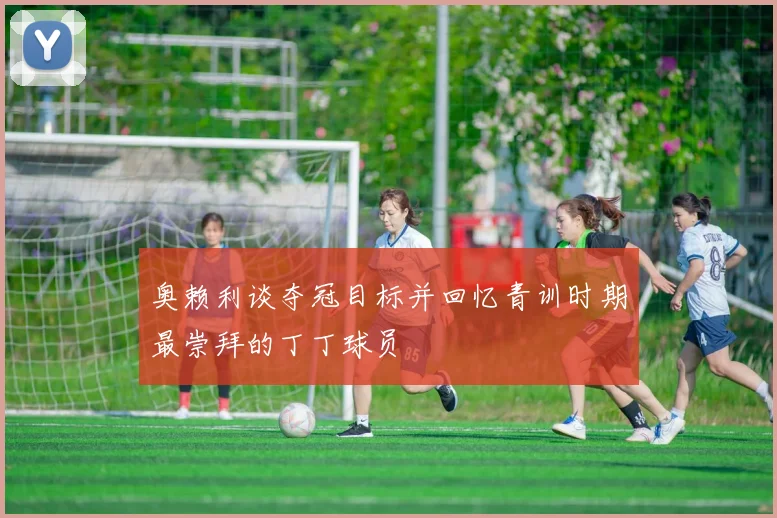 奥赖利谈夺冠目标并回忆青训时期最崇拜的丁丁球员