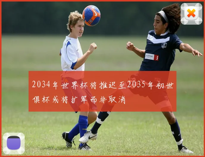 2034年世界杯将推迟至2035年初世俱杯或将扩军而非取消