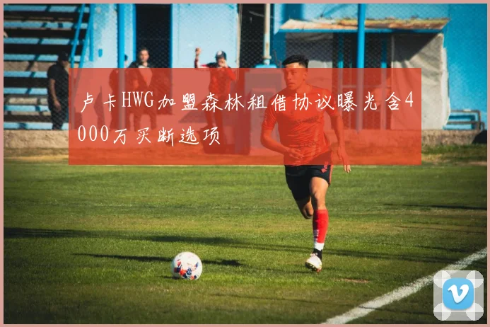 卢卡HWG加盟森林租借协议曝光含4000万买断选项