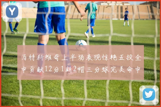 马特科维奇上半场表现惊艳五投全中贡献12分1断2帽三分球完美命中