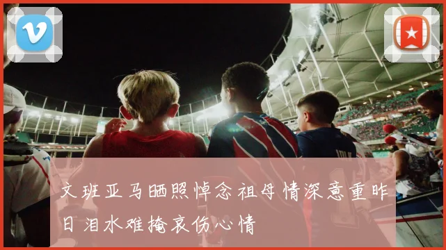 文班亚马晒照悼念祖母情深意重昨日泪水难掩哀伤心情