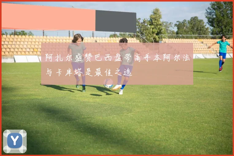 阿扎尔盛赞巴西盘带高手本阿尔法与卡库塔是最佳之选