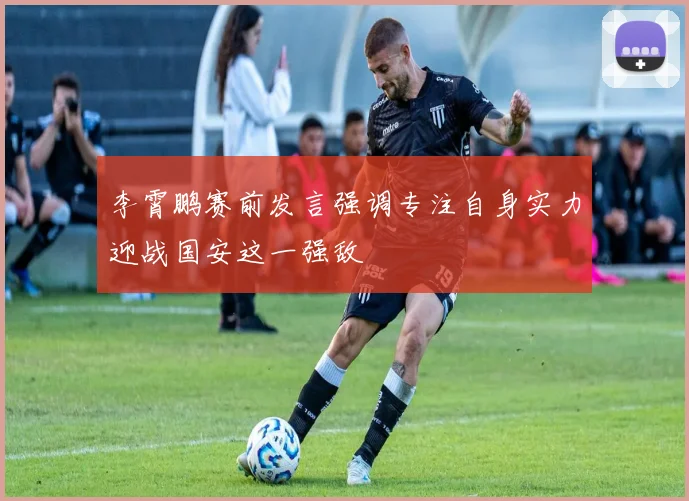 李霄鹏赛前发言强调专注自身实力迎战国安这一强敌