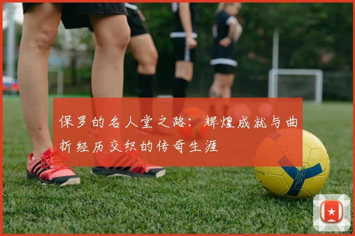 保罗的名人堂之路：辉煌成就与曲折经历交织的传奇生涯