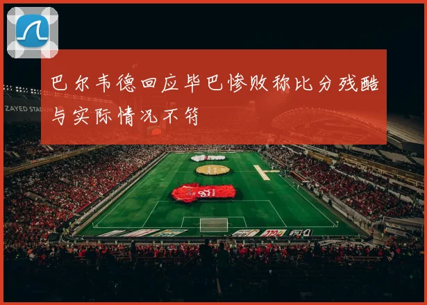 巴尔韦德回应毕巴惨败称比分残酷与实际情况不符