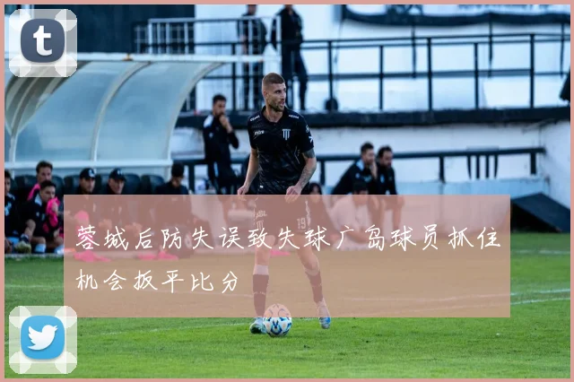 蓉城后防失误致失球广岛球员抓住机会扳平比分