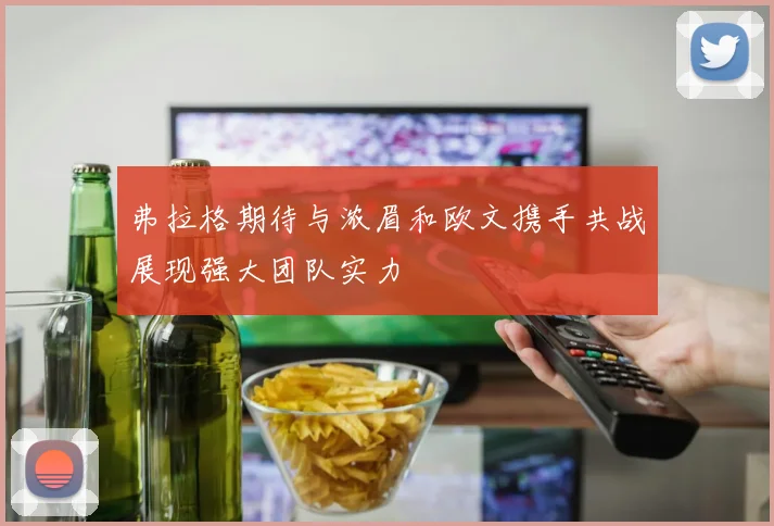 弗拉格期待与浓眉和欧文携手共战展现强大团队实力