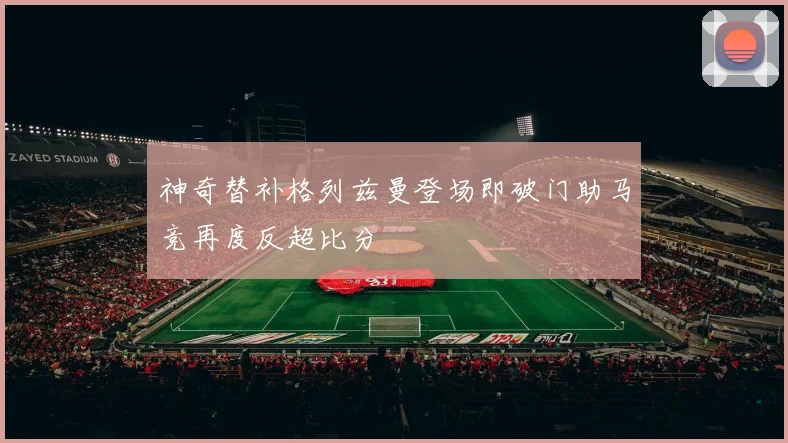 神奇替补格列兹曼登场即破门助马竞再度反超比分