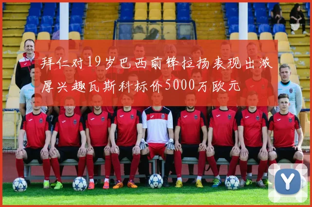 拜仁对19岁巴西前锋拉扬表现出浓厚兴趣瓦斯科标价5000万欧元