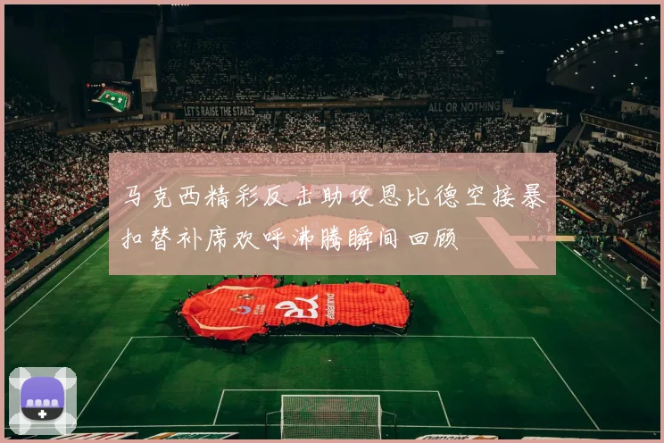 马克西精彩反击助攻恩比德空接暴扣替补席欢呼沸腾瞬间回顾