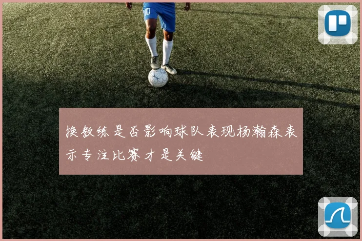 换教练是否影响球队表现杨瀚森表示专注比赛才是关键