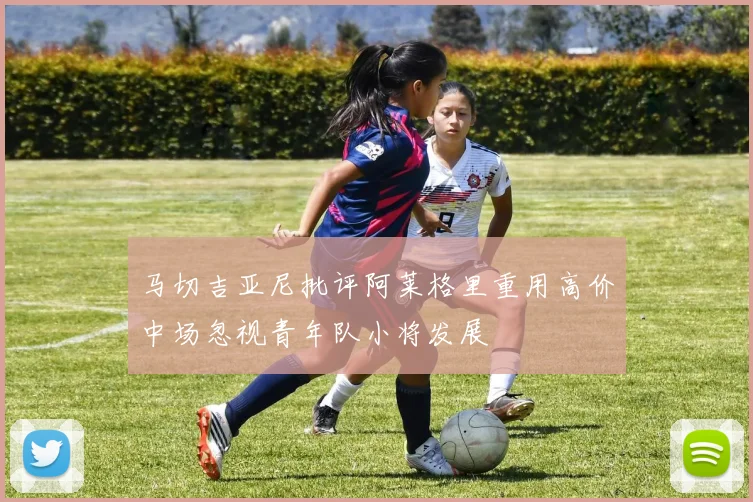 马切吉亚尼批评阿莱格里重用高价中场忽视青年队小将发展