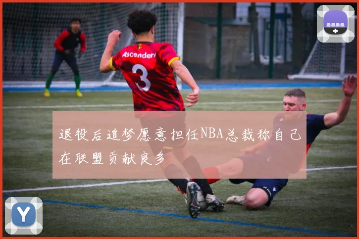 退役后追梦愿意担任NBA总裁称自己在联盟贡献良多