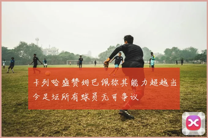 卡列哈盛赞姆巴佩称其能力超越当今足坛所有球员无可争议