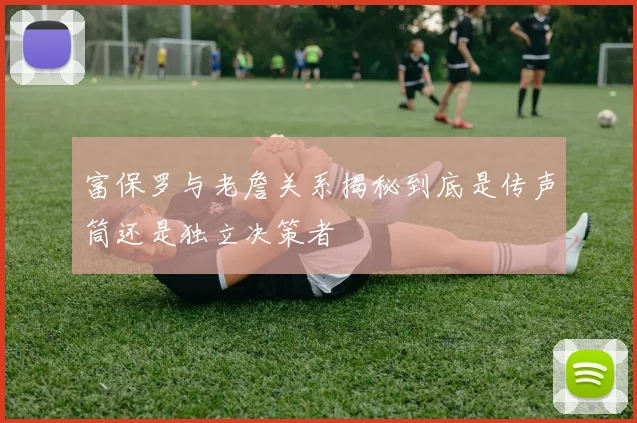 富保罗与老詹关系揭秘到底是传声筒还是独立决策者