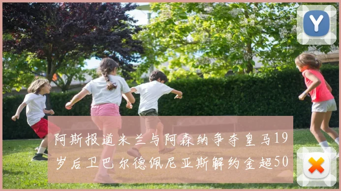 阿斯报道米兰与阿森纳争夺皇马19岁后卫巴尔德佩尼亚斯解约金超5000万