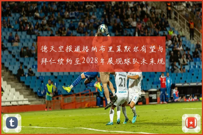 德天空报道格纳布里莱默尔有望与拜仁续约至2028年展现球队未来规划